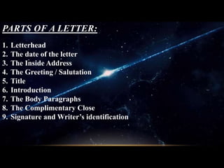 PARTS OF A LETTER:
1. Letterhead
2. The date of the letter
3. The Inside Address
4. The Greeting / Salutation
5. Title
6. Introduction
7. The Body Paragraphs
8. The Complimentary Close
9. Signature and Writer’s identification
 