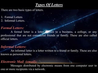 Types Of Letters
There are two basic types of letters.
1. Formal Letters
2. Informal Letters.
Formal Letters:
A formal letter is a letter written to a business, a college, or any
professional that are not considered friends or family. These are also called
official letters.
Informal Letters:
An informal letter is a letter written to a friend or family. These are also
known as personal letters.
Electronic Mail (email):
Messages distributed by electronic means from one computer user to
one or more recipients via a network.
 