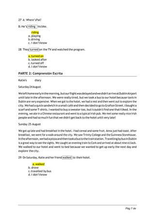 Pág 7 de
7
27 A: Where’sPat?
B:He’s riding his bike.
riding
a. playing
b.driving
c. I don’tknow
28 They turned on the TV and watched the program.
a.turned on
b.looked after
c.turned off
d.I don’tknow
PARTE 2: Comprensión Escrita
Katie's diary
Saturday 24 August
Welefthomeearlyinthemorning,butourflightwasdelayedandwedidn'tarriveatDublinAirport
until late in the afternoon. We were really tired, but we took a bus to our hotel because taxis in
Dublin are very expensive. When we got to the hotel, we had a rest and then went out to explore the
city.We hadaquick sandwich inasmallcaféand then decidedtogoto GraftonStreet. I boughta
scarf and some T‐shirts. I wanted to buy a sweater too, but I couldn't find one that I liked. In the
evening, we ate in a Chinese restaurant and went to a typical Irish pub. We met some really nice Irish
people and had so much fun that we didn't get back to the hotel until very late!
Sunday 25 August
We got up late and had breakfast in the hotel. I had cereal and some fruit. Anna just had toast. After
breakfast, we went for a walk around the city. We saw Trinity College and the Guinness Storehouse.
Intheafternoon,wehadapizzaandthentookabustothetrainstation.TravellingbybusinDublin
is a great way to see the sights. We caught an evening train to Cork and arrived at about nine o'clock.
We walked to our hotel and went to bed because we wanted to get up early the next day and
explore thecity.
29 On Saturday, Katie and her friend walked to theirhotel.
a.walked
b.drove
c.travelled bybus
d.I don’tknow
 