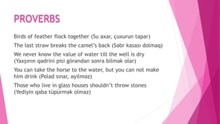PROVERBS
Birds of feather flock together (Su axar, çuxurun tapar)
The last straw breaks the camel’s back (Səbr kasası dolmaq)
We never know the value of water till the well is dry
(Yaxşının qədrini pisi görəndən sonra bilmək olar)
You can take the horse to the water, but you can not make
him drink (Polad sınar, əyilməz)
Those who live in glass houses shouldn’t throw stones
(Yediyin qaba tüpürmək olmaz)
 