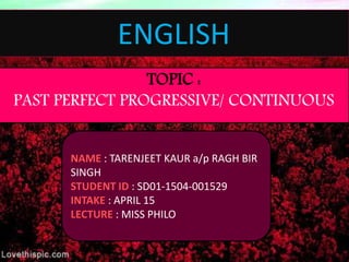 ENGLISH
TOPIC :
PAST PERFECT PROGRESSIVE/ CONTINUOUS
NAME : TARENJEET KAUR a/p RAGH BIR
SINGH
STUDENT ID : SD01-1504-001529
INTAKE : APRIL 15
LECTURE : MISS PHILO
 