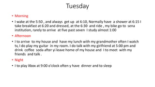 Tuesday
• Morning
• I wake at the 5:50 , and always get up at 6:10, Normally have a shower at 6:15 I
take breakfast at 6:20 and dressed, at the 6:30 and ride , my bike go to sena
institution, rarely to arrive at five past seven I study almost 1:00
• Afternoon
• I to arrive to my house and have my lunch with my grandmother often I watch
tv, I do play my guitar in my room. I do talk with my girlfriend at 5:00 pm and
drink coffee soda after yi leave home of my house and I to meet with my
friends and talk .
• Night
• I to play Xbox at 9:00 o'clock often y have dinner and to sleep
 