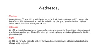 Wednesday
• Morning
• I wake at the 6:00 am o clock, and always get up at 6:05, I have a shower at 6:15 I always take
breakfast at 6:20 and dressed, at the 6:30 and ride , my bike go to sena institution, rarely to
arrive at five past seven I study almost 1:00
• Afternoon
• At 1:00 o clock I always go to my house and prepare y lunch and to sleep almost 39 minutes past
4 and play my guitar and drink coffee after get out of my house and take my bike and arrived to
girlfriend house
• Night
• At 8:00 pm normally watch TV with my family and take the computer ad look my Facebook, and
always sleep very early
 