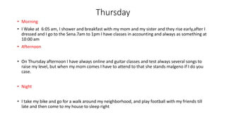 Thursday
• Morning
• I Wake at 6:05 am, I shower and breakfast with my mom and my sister and they rise early,after I
dressed and I go to the Sena.7am to 1pm I have classes in accounting and always as something at
10:00 am
• Afternoon
• On Thursday afternoon I have always online and guitar classes and test always several songs to
raise my level, but when my mom comes I have to attend to that she stands malgeno if I do you
case.
• Night
• I take my bike and go for a walk around my neighborhood, and play football with my friends till
late and then come to my house to sleep right
 
