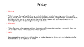 Friday
• Morning
• Friday is always the day he picked me up earlier in that day I have to help ami grandmother, usually I
get up at 5:00 while I make breakfast, I helped my grandmother after taking one after shower breakfast
and take my bike and go for sena, when I reach the Seine, I always talk with my colleagues in the
morning and we plan to spend a good evening with them.
• Afternoon
• Friday afternoon I always go out with my classmates or friends and always have a beer with them and
talk about the stories of the week, then when I get home.
• Night
• I always play Xbox up when my girlfriend out of work and go out to dinner with her in Cajicá and after
make breads to go to nightclubs to dance
 