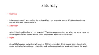 Saturday
• Morning
• I always get up at 7 am or after 8 a.m. breakfast I get to see tv, almost 10:00 am I wash my
clothes and start to make lunch.
• Afternoon
• when I finish making lunch, I get to watch TV with my grandmother up when my uncle come to
visit my grandfather hauled all and see a movie even when my uncle leaves.
• Night
• at night I always go out with my friends at 9:00 on a rock bar, drink several beers listening to
music and talked about issues related to rock and anecdotes from work activities of the week
 