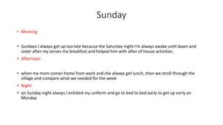 Sunday
• Morning
• Sundays I always get up too late because the Saturday night I'm always awake until dawn and
sister after my serves me breakfast and helped him with after of house activities.
• Afternoon
• when my mom comes home from work and she always get lunch, then we stroll through the
village and compare what we needed for the week
• Night
• on Sunday night always I enlisted my uniform and go to bed to bed early to get up early on
Monday
 