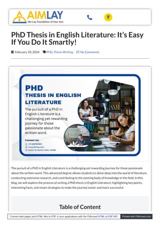 The pursuit of a PhD in English Literature is a challenging yet rewarding journey for those passionate
about the written word. This advanced degree allows students to delve deep into the world of literature,
conducting extensive research, and contributing to the existing body of knowledge in the eld. In this
blog, we will explore the process of writing a PhD thesis in English Literature, highlighting key points,
interesting facts, and smart strategies to make the journey easier and more successful.
Table of Content
PhD Thesis in English Literature: It’s Easy
If You Do It Smartly!
February 10, 2024
 PhD, Thesis Writing
 No Comments

 
Convert web pages and HTML files to PDF in your applications with the Pdfcrowd HTML to PDF API Printed with Pdfcrowd.com
 