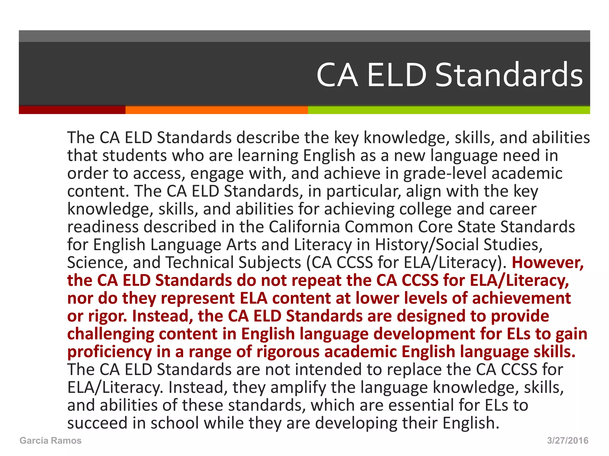 CA ELD Standards
The CA ELD Standards describe the key knowledge, skills, and abilities
that students who are learning English as a new language need in
order to access, engage with, and achieve in grade-level academic
content. The CA ELD Standards, in particular, align with the key
knowledge, skills, and abilities for achieving college and career
readiness described in the California Common Core State Standards
for English Language Arts and Literacy in History/Social Studies,
Science, and Technical Subjects (CA CCSS for ELA/Literacy). However,
the CA ELD Standards do not repeat the CA CCSS for ELA/Literacy,
nor do they represent ELA content at lower levels of achievement
or rigor. Instead, the CA ELD Standards are designed to provide
challenging content in English language development for ELs to gain
proficiency in a range of rigorous academic English language skills.
The CA ELD Standards are not intended to replace the CA CCSS for
ELA/Literacy. Instead, they amplify the language knowledge, skills,
and abilities of these standards, which are essential for ELs to
succeed in school while they are developing their English.
3/27/2016García Ramos
 
