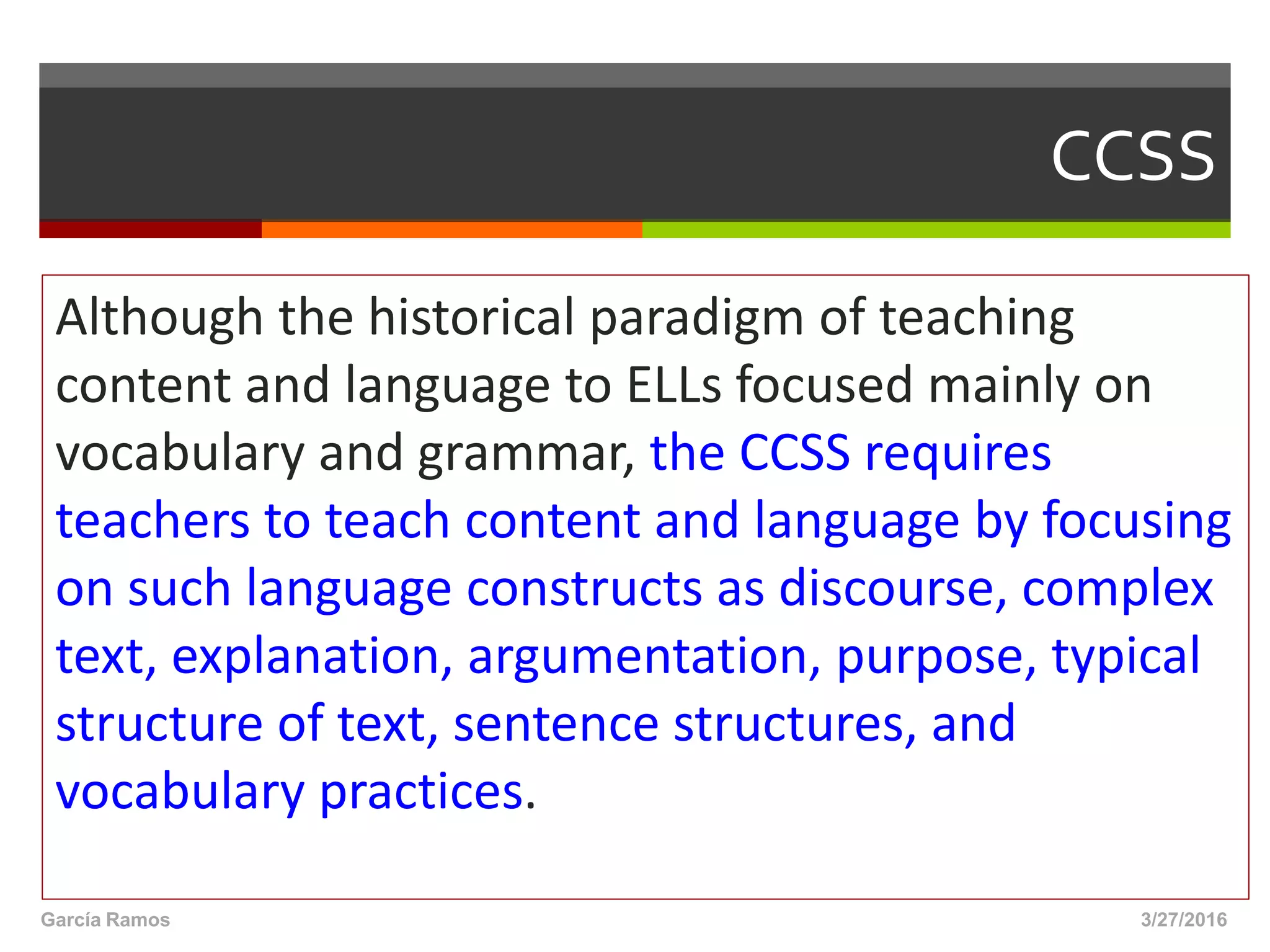 CCSS
Although the historical paradigm of teaching
content and language to ELLs focused mainly on
vocabulary and grammar, the CCSS requires
teachers to teach content and language by focusing
on such language constructs as discourse, complex
text, explanation, argumentation, purpose, typical
structure of text, sentence structures, and
vocabulary practices.
3/27/2016García Ramos
 