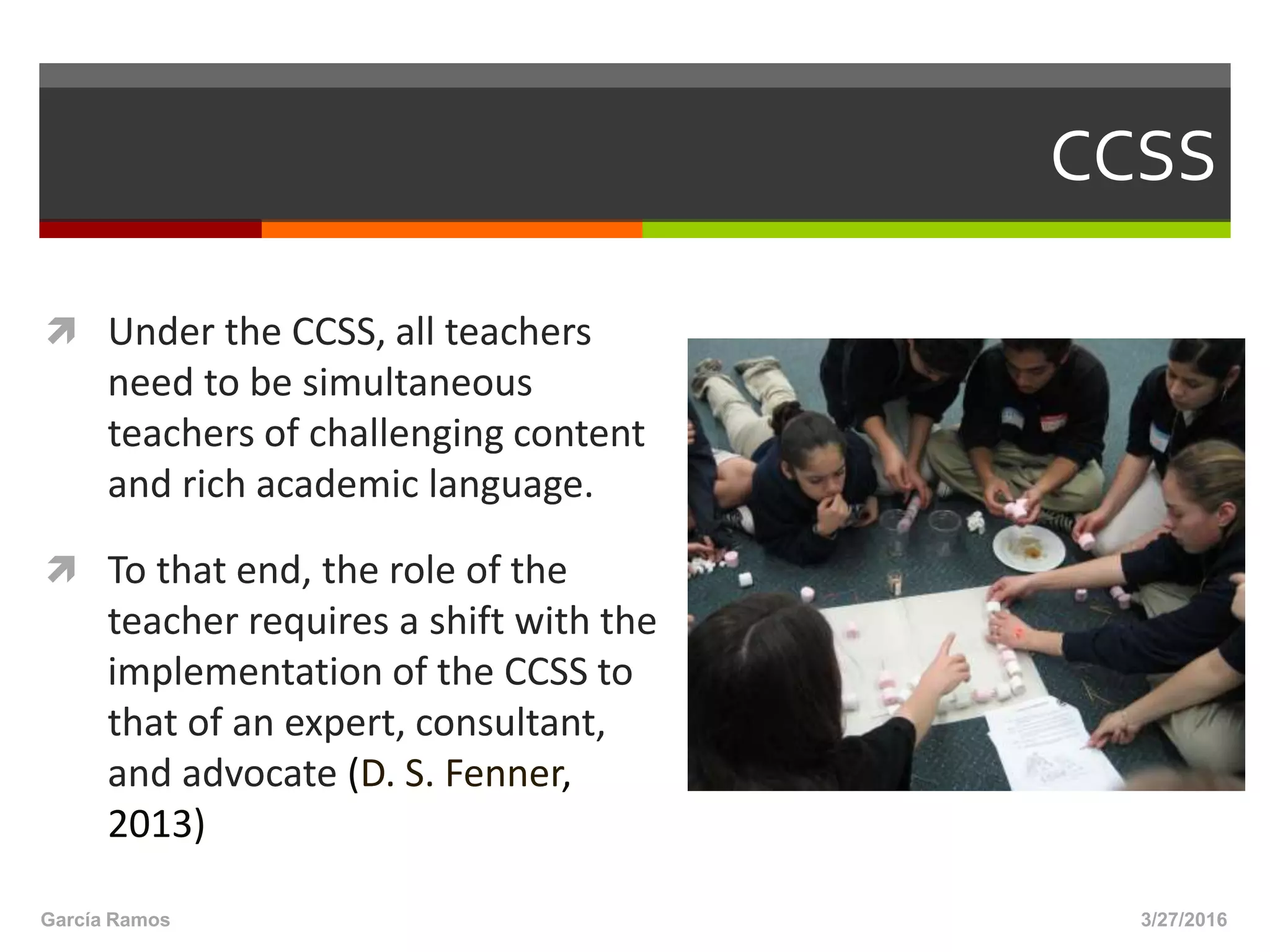 CCSS
 Under the CCSS, all teachers
need to be simultaneous
teachers of challenging content
and rich academic language.
 To that end, the role of the
teacher requires a shift with the
implementation of the CCSS to
that of an expert, consultant,
and advocate (D. S. Fenner,
2013)
3/27/2016García Ramos
 