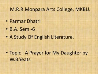 • Parmar Dhatri
• B.A. Sem -6
• A Study Of English Literature.
• Topic : A Prayer for My Daughter by
W.B.Yeats
M.R.R.Monpara Arts College, MKBU.
 