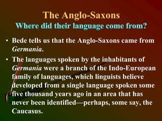 The Anglo-Saxons
• Bede tells us that the Anglo-Saxons came from
Germania.
• The languages spoken by the inhabitants of
Germania were a branch of the Indo-European
family of languages, which linguists believe
developed from a single language spoken some
five thousand years ago in an area that has
never been identified—perhaps, some say, the
Caucasus.
 