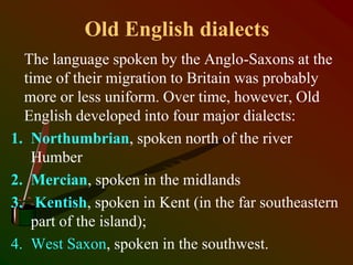 Old English dialects
The language spoken by the Anglo-Saxons at the
time of their migration to Britain was probably
more or less uniform. Over time, however, Old
English developed into four major dialects:
1. Northumbrian, spoken north of the river
Humber
2. Mercian, spoken in the midlands
3. Kentish, spoken in Kent (in the far southeastern
part of the island);
4. West Saxon, spoken in the southwest.
 