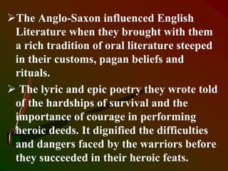 The Anglo-Saxon influenced English
Literature when they brought with them
a rich tradition of oral literature steeped
in their customs, pagan beliefs and
rituals.
 The lyric and epic poetry they wrote told
of the hardships of survival and the
importance of courage in performing
heroic deeds. It dignified the difficulties
and dangers faced by the warriors before
they succeeded in their heroic feats.
 