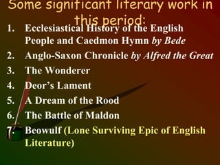 Some significant literary work in
this period:1. Ecclesiastical History of the English
People and Caedmon Hymn by Bede
2. Anglo-Saxon Chronicle by Alfred the Great
3. The Wonderer
4. Deor’s Lament
5. A Dream of the Rood
6. The Battle of Maldon
7. Beowulf (Lone Surviving Epic of English
Literature)
 