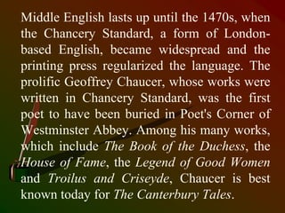 Middle English lasts up until the 1470s, when
the Chancery Standard, a form of London-
based English, became widespread and the
printing press regularized the language. The
prolific Geoffrey Chaucer, whose works were
written in Chancery Standard, was the first
poet to have been buried in Poet's Corner of
Westminster Abbey. Among his many works,
which include The Book of the Duchess, the
House of Fame, the Legend of Good Women
and Troilus and Criseyde, Chaucer is best
known today for The Canterbury Tales.
 
