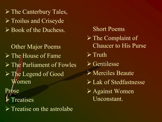  The Canterbury Tales,
 Troilus and Criseyde
 Book of the Duchess.
Other Major Poems
 The House of Fame
 The Parliament of Fowles
 The Legend of Good
Women
Prose
 Treatises
 Treatise on the astrolabe
Short Poems
 The Complaint of
Chaucer to His Purse
 Truth
 Gentilesse
 Merciles Beaute
 Lak of Stedfastnesse
 Against Women
Unconstant.
 