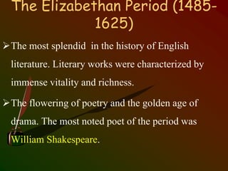 The Elizabethan Period (1485-
1625)
The most splendid in the history of English
literature. Literary works were characterized by
immense vitality and richness.
The flowering of poetry and the golden age of
drama. The most noted poet of the period was
William Shakespeare.
 