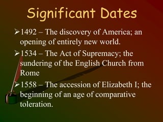 Significant Dates
1492 – The discovery of America; an
opening of entirely new world.
1534 – The Act of Supremacy; the
sundering of the English Church from
Rome
1558 – The accession of Elizabeth I; the
beginning of an age of comparative
toleration.
 