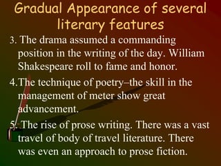 Gradual Appearance of several
literary features
3. The drama assumed a commanding
position in the writing of the day. William
Shakespeare roll to fame and honor.
4.The technique of poetry–the skill in the
management of meter show great
advancement.
5. The rise of prose writing. There was a vast
travel of body of travel literature. There
was even an approach to prose fiction.
 