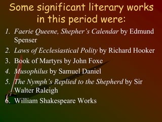 Some significant literary works
in this period were:
1. Faerie Queene, Shepher’s Calendar by Edmund
Spenser
2. Laws of Ecclesiastical Polity by Richard Hooker
3. Book of Martyrs by John Foxe
4. Musophilus by Samuel Daniel
5. The Nymph’s Replied to the Shepherd by Sir
Walter Raleigh
6. William Shakespeare Works
 