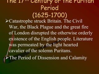 The 17th Century or the Puritan
Period
(1625-1700)
Catastrophe struck Britain. The Civil
War, the Black Plague and the great fire
of London disrupted the otherwise orderly
existence of the English people. Literature
was permeated by the light hearted
cavalier of the solemn Puritans.
The Period of Dissension and Calamity
 