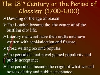 The 18th Century or the Period of
Classism (1700-1800)
Dawning of the age of reason
The London become the the center of of the
bustling city life.
Literary mastered have their crafts and have
written with sophistication and finesse.
Prose writing become popular.
The periodical and novel gained popularity and
public acceptance.
The periodical became the origin of what we call
now as clarity and public acceptance.
 