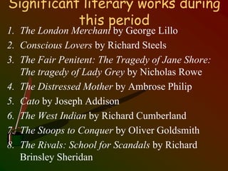 Significant literary works during
this period
1. The London Merchant by George Lillo
2. Conscious Lovers by Richard Steels
3. The Fair Penitent: The Tragedy of Jane Shore:
The tragedy of Lady Grey by Nicholas Rowe
4. The Distressed Mother by Ambrose Philip
5. Cato by Joseph Addison
6. The West Indian by Richard Cumberland
7. The Stoops to Conquer by Oliver Goldsmith
8. The Rivals: School for Scandals by Richard
Brinsley Sheridan
 