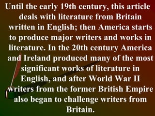 Until the early 19th century, this article
deals with literature from Britain
written in English; then America starts
to produce major writers and works in
literature. In the 20th century America
and Ireland produced many of the most
significant works of literature in
English, and after World War II
writers from the former British Empire
also began to challenge writers from
Britain.
 