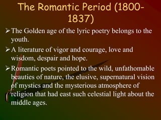 The Romantic Period (1800-
1837)
The Golden age of the lyric poetry belongs to the
youth.
A literature of vigor and courage, love and
wisdom, despair and hope.
Romantic poets pointed to the wild, unfathomable
beauties of nature, the elusive, supernatural vision
of mystics and the mysterious atmosphere of
religion that had east such celestial light about the
middle ages.
 