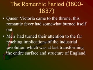 The Romantic Period (1800-
1837)
• Queen Victoria came to the throne, this
romantic fever had somewhat burned itself
out.
• Men had turned their attention to the far
reaching implications of the industrial
revolution which was at last transforming
the entire surface and structure of England.
 