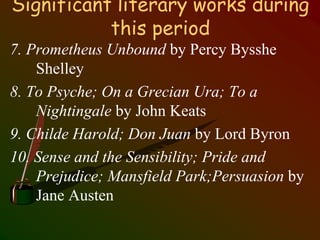 Significant literary works during
this period
7. Prometheus Unbound by Percy Bysshe
Shelley
8. To Psyche; On a Grecian Ura; To a
Nightingale by John Keats
9. Childe Harold; Don Juan by Lord Byron
10. Sense and the Sensibility; Pride and
Prejudice; Mansfield Park;Persuasion by
Jane Austen
 
