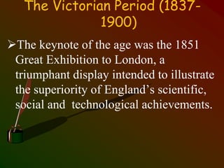 The Victorian Period (1837-
1900)
The keynote of the age was the 1851
Great Exhibition to London, a
triumphant display intended to illustrate
the superiority of England’s scientific,
social and technological achievements.
 