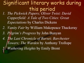 Significant literary works during
this period
1. The Pickwick Papers; Oliver Twist: David
Copperfield: A Tale of Two Cities: Great
Expectations by Charles Dickens
2. Vanity Fair by William Makepeace Thackeray
3. Pilgrim’s Progress by John Bunyan
4. The Last Chronicle of Barset; Barchester
Towers; The Warden by Anthony Trollope
5. Wuthering Heights by Emily Bront
 