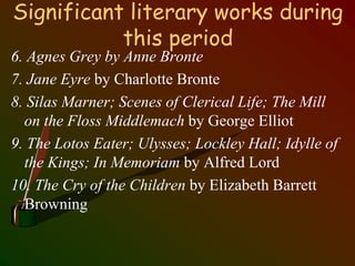 Significant literary works during
this period
6. Agnes Grey by Anne Bronte
7. Jane Eyre by Charlotte Bronte
8. Silas Marner; Scenes of Clerical Life; The Mill
on the Floss Middlemach by George Elliot
9. The Lotos Eater; Ulysses; Lockley Hall; Idylle of
the Kings; In Memoriam by Alfred Lord
10. The Cry of the Children by Elizabeth Barrett
Browning
 