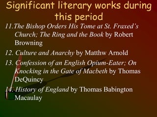 Significant literary works during
this period
11.The Bishop Orders His Tome at St. Fraxed’s
Church; The Ring and the Book by Robert
Browning
12. Culture and Anarchy by Matthw Arnold
13. Confession of an English Opium-Eater; On
Knocking in the Gate of Macbeth by Thomas
DeQuincy
14. History of England by Thomas Babington
Macaulay
 