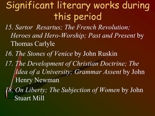 Significant literary works during
this period
15. Sartor Resartus; The French Revolution;
Heroes and Hero-Worship; Past and Present by
Thomas Carlyle
16. The Stones of Venice by John Ruskin
17. The Development of Christian Doctrine; The
Idea of a University; Grammar Assent by John
Henry Newman
18. On Liberty; The Subjection of Women by John
Stuart Mill
 