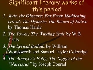 Significant literary works of
this period
1. Jude, the Obscure; Far From Maddening
crowd; The Dynasts; The Return of Native
by Thomas Hardy
2. The Tower; The Winding Stair by W.B.
Yeats
3. The Lyrical Ballads by William
Wordsworth and Samuel Taylor Coleridge
4. The Almayer’s Folly; The Nigger of the
“Narcissus” by Joseph Conrad
 