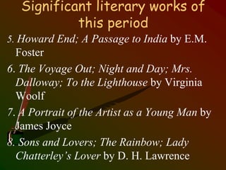 Significant literary works of
this period
5. Howard End; A Passage to India by E.M.
Foster
6. The Voyage Out; Night and Day; Mrs.
Dalloway; To the Lighthouse by Virginia
Woolf
7. A Portrait of the Artist as a Young Man by
James Joyce
8. Sons and Lovers; The Rainbow; Lady
Chatterley’s Lover by D. H. Lawrence
 