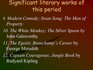 Significant literary works of
this period
9. Modern Comedy; Swan Song; The Man of
Property
10. The White Monkey; The Silver Spoon by
John Galsworthy
11. The Egoist; Beauchamp’s Career by
George Meredith
12. Captain Courageous; Jungle Book by
Rudyard Kipling
 
