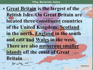 • Great Britain is the largest of the
British Isles. On Great Britain are
located three constituent countries
of the United Kingdom: Scotland
in the north, England in the south
and east and Wales in the west.
There are also numerous smaller
islands off the coast of Great
Britain.
 