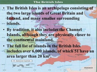 • The British Isles is an archipelago consisting of
the two large islands of Great Britain and
Ireland, and many smaller surrounding
islands.
• By tradition, it also includes the Channel
Islands, although they are physically closer to
the continental mainland.
• The full list of islands in the British Isles
includes over 6,000 islands, of which 51 have an
area larger than 20 km².
 