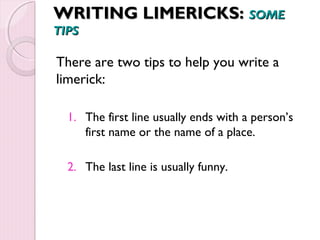 WWRRIITTIINNGG LLIIMMEERRIICCKKSS:: SSOOMMEE 
TTIIPPSS 
There are two tips to help you write a 
limerick: 
1. The first line usually ends with a person’s 
first name or the name of a place. 
2. The last line is usually funny. 
 