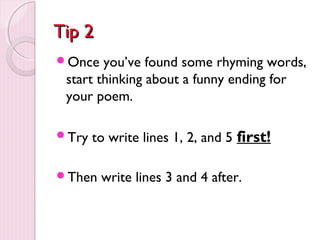 TTiipp 22 
Once you’ve found some rhyming words, 
start thinking about a funny ending for 
your poem. 
Try to write lines 1, 2, and 5 first! 
Then write lines 3 and 4 after. 
 
