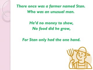 There once was a farmer named Stan. 
Who was an unusual man. 
He’d no money to show, 
No food did he grow, 
For Stan only had the one hand. 
 