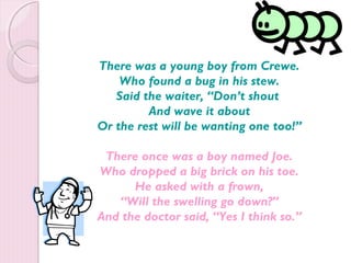 There was a young boy from Crewe. 
Who found a bug in his stew. 
Said the waiter, “Don’t shout 
And wave it about 
Or the rest will be wanting one too!” 
There once was a boy named Joe. 
Who dropped a big brick on his toe. 
He asked with a frown, 
“Will the swelling go down?” 
And the doctor said, “Yes I think so.” 
 