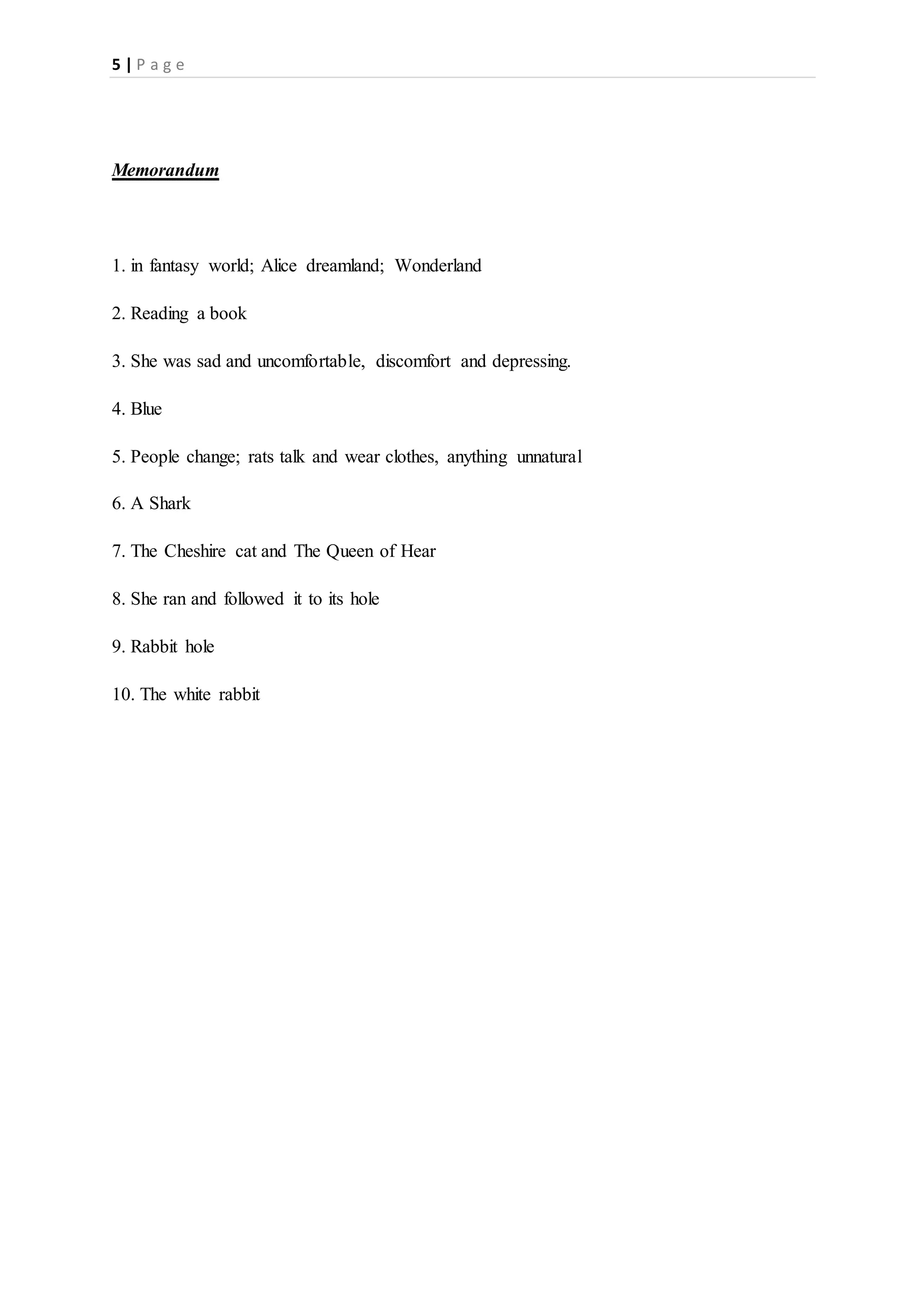 5 | P a g e
Memorandum
1. in fantasy world; Alice dreamland; Wonderland
2. Reading a book
3. She was sad and uncomfortable, discomfort and depressing.
4. Blue
5. People change; rats talk and wear clothes, anything unnatural
6. A Shark
7. The Cheshire cat and The Queen of Hear
8. She ran and followed it to its hole
9. Rabbit hole
10. The white rabbit
 