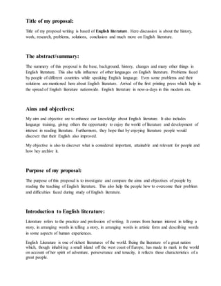 Title of my proposal:
Title of my proposal writing is based of English literature. Here discussion is about the history,
work, research, problems, solutions, conclusion and much more on English literature.
The abstract/summary:
The summery of this proposal is the base, background, history, changes and many other things in
English literature. This also tells influence of other languages on English literature. Problems faced
by people of different countries while speaking English language. Even some problems and their
solutions are mentioned here about English literature. Arrival of the first printing press which help in
the spread of English literature nationwide. English literature in now-a-days in this modern era.
Aims and objectives:
My aim and objective are to enhance our knowledge about English literature. It also includes
language training, giving others the opportunity to enjoy the world of literature and development of
interest in reading literature. Furthermore, they hope that by enjoying literature people would
discover that their English also improved.
My objective is also to discover what is considered important, attainable and relevant for people and
how hey archive it.
Purpose of my proposal:
The purpose of this proposal is to investigate and compare the aims and objectives of people by
reading the teaching of English literature. This also help the people how to overcome their problem
and difficulties faced during study of English literature.
Introduction to English literature:
Literature refers to the practice and profession of writing. It comes from human interest in telling a
story, in arranging words in telling a story, in arranging words in artistic form and describing words
in some aspects of human experiences.
English Literature is one of richest literatures of the world. Being the literature of a great nation
which, though inhabiting a small island off the west coast of Europe, has made its mark in the world
on account of her spirit of adventure, perseverance and tenacity, it reflects these characteristics of a
great people.
 