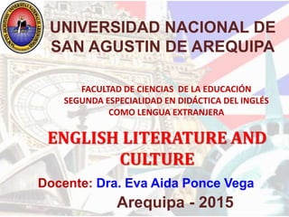 Docente: Dra. Eva Aida Ponce Vega
Arequipa - 2015
UNIVERSIDAD NACIONAL DE
SAN AGUSTIN DE AREQUIPA
ENGLISH LITERATURE AND
CULTURE
FACULTAD DE CIENCIAS DE LA EDUCACIÓN
SEGUNDA ESPECIALIDAD EN DIDÁCTICA DEL INGLÉS
COMO LENGUA EXTRANJERA
 